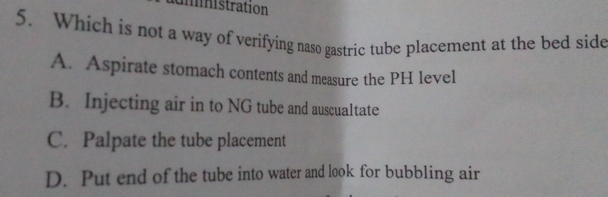 mnistration
5. Which is not a way of verifying naso gastric tube placement at the bed side
A. Aspirate stomach contents and measure the PH level
B. Injecting air in to NG tube and auscualtate
C. Palpate the tube placement
D. Put end of the tube into water and look for bubbling air