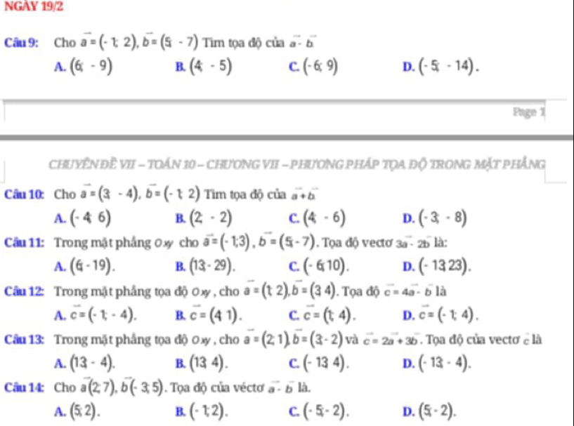 NGAY 19/2
Câu 9: Cho vector a=(-1,2),vector b=(5,-7) Tìm tọa độ ciaa-overline b
A. (6;-9) B. (4,-5) C. (-6;9) D. (-5,-14).
Page 1
CHUYÊN ĐÈ VII - TOÁN 10 - CHƯONG VII - PHƯƠNG PHÁP TQA Độ TRONG MặT PHẢNG
Câu 10: Cho vector a=(3-4),vector b=(-t2) Tim tọa độ của vector a+vector b
A. (-46) B. (2,-2) C. (4,-6) D. (-3,-8)
Cầu 11: Trong mặt phầng 0xy cho vector a=(-1,3),b=(5,-7). Tọa độ vecto 3a-2b là:
A. (6-19). B. (13-29). C. (-6,10). D. (-1323).
Câu 12: Trong mật phầng tọa độ 0xy , cho vector a=(t,2),b=(34). Tọa độ vector c=4vector a-vector blvector a
A. vector c=(-1,-4). B. overline c=(41). C. overline c=(t,4). D. vector c=(-1,4).
Câu 13: Trong mặt phầng tọa độ 0xy , cho vector a=(2,1),vector b=(3,-2) và vector c=2vector a+3b. Tọa độ của vectơ e là
A. (13-4). B. (134). C. (-134). D. (-13,-4endpmatrix .
Câu 14: Cho vector a(2,7),vector b(-3,5). Tọa độ của vécto vector a· vector b là.
A. (5,2). B. (-1,2). C. (-5,-2endpmatrix . D. (5,-2).