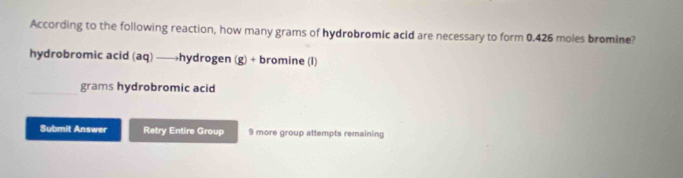 According to the following reaction, how many grams of hydrobromic acid are necessary to form 0.426 moles bromine?
hydrobromic acid (aq) ——hydrogen (g) + bromine (l)
grams hydrobromic acid
Submit Answer Retry Entire Group 9 more group attempts remaining