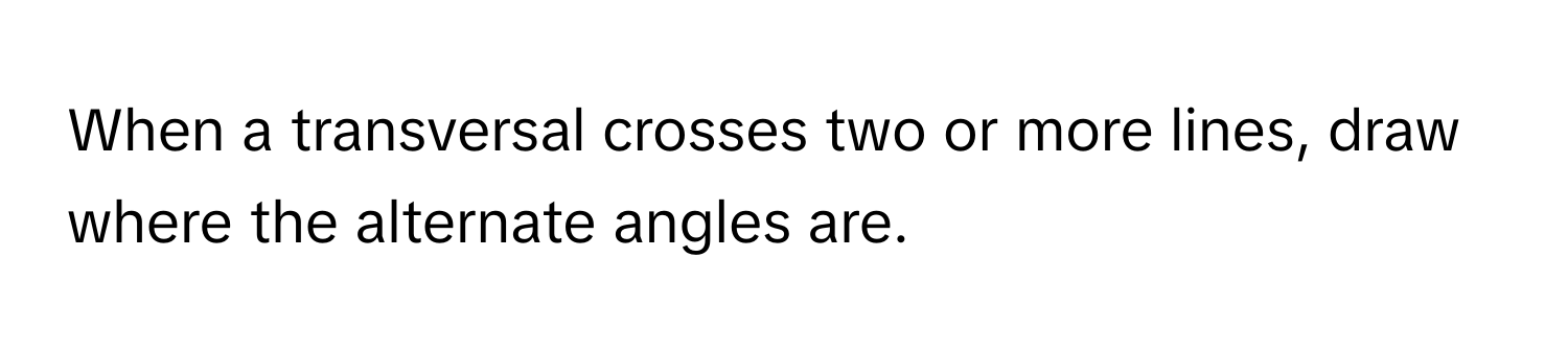 When a transversal crosses two or more lines, draw where the alternate angles are.