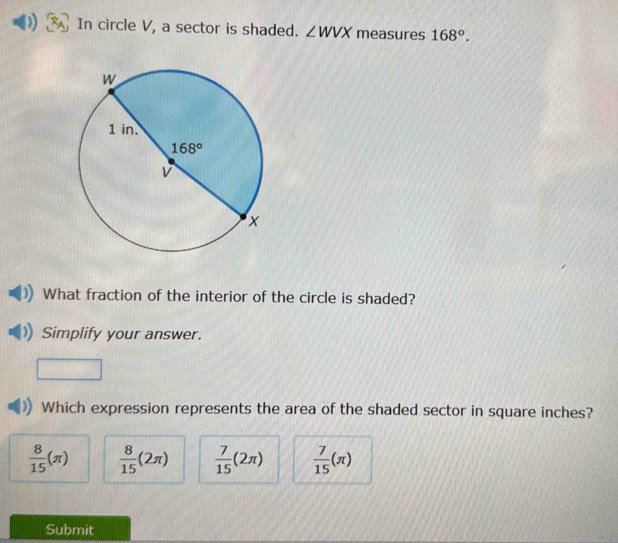 In circle V, a sector is shaded. ∠ WVX measures 168°.
What fraction of the interior of the circle is shaded?
Simplify your answer.
Which expression represents the area of the shaded sector in square inches?
 8/15 (π )  8/15 (2π )  7/15 (2π )  7/15 (π )
Submit