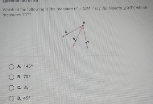 Which of the following is the measure of ∠ XBA if ray overline BA bisects ∠ XBY , which
measures 70° ?
A. 145°
B. 70°
C. 35°
D. 45°