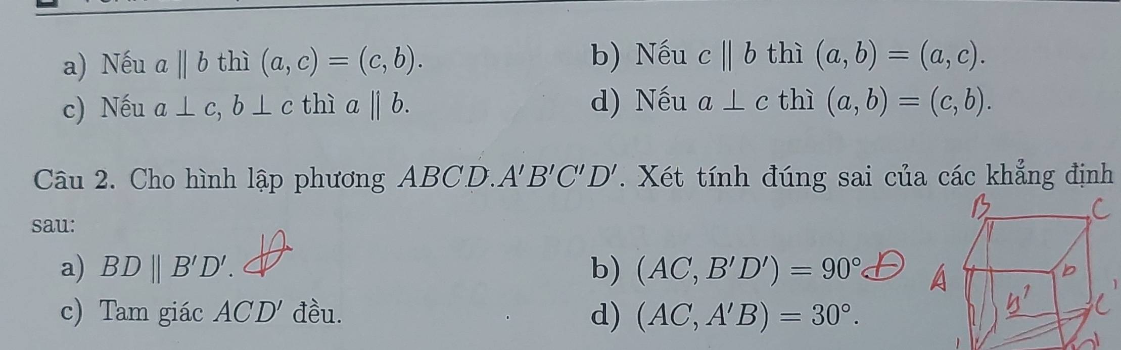 a) Nếu abeginvmatrix endvmatrix b thì (a,c)=(c,b).
b) Nếu cparallel b thì (a,b)=(a,c).
c) Nếu a⊥ c, b⊥ c thì a||b. d) Nếu a⊥ c thì (a,b)=(c,b). 
Câu 2. Cho hình lập phương ABCD. A'B'C'D'. Xét tính đúng sai của các khẳng định
sau:
a) BDparallel B'D'. b) (AC,B'D')=90°
c) Tam giác ACD' đều. d) (AC,A'B)=30°.