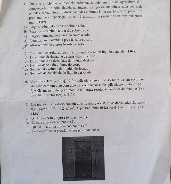 Um dos problemas ambientais enfrentados hoje em dia na agricultura é a
compactação do solo, devida ao intenso trafego de maquinas cada vez mais
pesadas, reduzindo a produtividade das culturas. Uma das formas de prevenir o
problema de compactação do solo é substituir os pneus dos tratores por pneus
mais: (1.0v)
a) Largos, reduzindo pressão sobre o solo.
b) Estreitos, reduzindo a pressão sobre o solo.
c) Largos, aumentando a pressão sobre o solo.
d) Estreitos, aumentando a pressão sobre o solo.
)  Altos reduzindo a pressão sobre o solo.
5. O empuxo exercido sobre um corpo imerso em um liquido depende: (1.0v)
a) Do volume deslocado e da densidade do corpo
b) Do volume e da densidade do liquido deslocado
)  Da densidade e do volume do corpo
d) Somente do volume do liquido deslocado
e) Somente da densidade do liquido deslocado
6. Uma forca F=(2i+3j) ^·  N for aplicada a um corpo ao redor de um eixo fixo
alinhado com um eixo com eixo de coordenadas z. Se aplicada no ponto r=(-i+
2j+0k)m , encontre (a) o modulo do torque resultante ao redor do eixo z e (b) a
direção do vector torque. (3.º lv
7. Um grande reservatório contém dois líquidos, A e B, cujas densidades são rho A=
0,70 g/cm3 e rho B=1.5g/cm^3 ' A pressão atmosférica local é de 1.0* 103 Pa.
(4.0v)
a. Qual é em N/m^2 , a pressão no ponto (1)?
b. Calcule a pressão no ponto (2).
c. Qual é o valor da pressão no ponto (3)?
d. Faça o gráfico da pressão versus profundidade h.