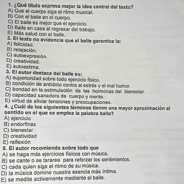 ¿Qué título expresa mejor la idea central del texto?
A) Que el cuerpo siga el ritmo musical.
B) Con el baile en el cuerpo.
C) El baile es mejor que el ejercicio.
D) Baile en casa al regresar del trabajo.
E) Más salud con el baile.
2. El texto no evidencia que el baile garantíce la:
A) felicidad.
B) relajación.
C) autoexpresión.
D) creatividad.
E) autoestima.
3. El autor destaca del baile su:
A) superioridad sobre todo ejercicio fisico.
B) condición de antídoto contra el estrés y el mal humor.
C) bondad en la estimulación de las hormonas del bienestar.
D) capacidad sanadora de cuerpo y mente.
E) virtud de aliviar tensiones y preocupaciones.
4. ¿Cuál de los siguientes términos tienen una mayor aproximación al
sentido en el que se emplea la palabra baile?
A) ejercicio
B) endorfinas
C) bienestar
D) creatividad
E) reflexión
5. El autor recomienda sobre todo que
A) se haga más ejercicios físicos con música.
B) se cante o se tararee para reforzar los sentimientos.
C) cada quien siga el ritmo de su música.
D) la música domine nuestra esencia más íntima.
E) se medite activamente mediante el baile.