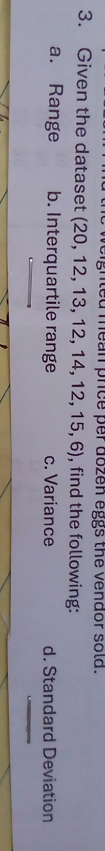 gnled mean price per dozen eggs the vendor sold.
3. Given the dataset ( (20,12,13,12,14,12,15,6) , find the following:
a. Range b. Interquartile range c. Variance d. Standard Deviation