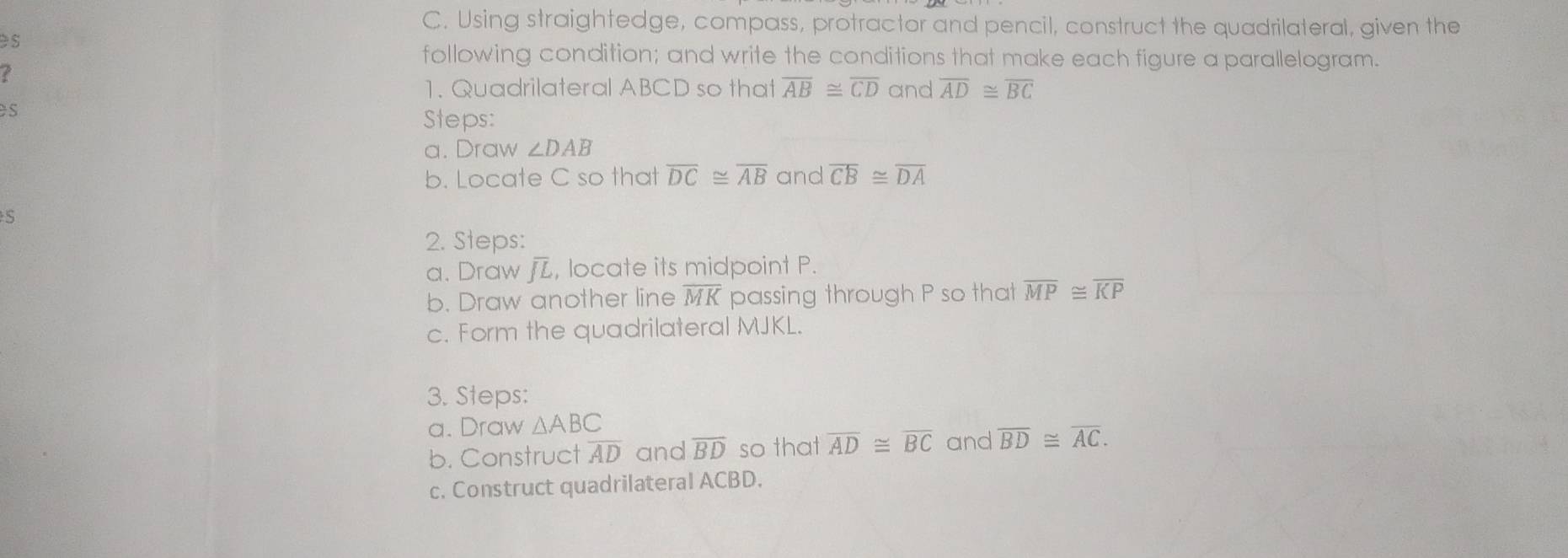 Using straightedge, compass, protractor and pencil, construct the quadrilateral, given the 
ès 
following condition; and write the conditions that make each figure a parallelogram. 
7 
1. Quadrilateral ABCD so that overline AB≌ overline CD and overline AD≌ overline BC
s 
Steps: 
a. Draw ∠ DAB
b. Locate C so that overline DC≌ overline AB and overline CB≌ overline DA
S 
2. Steps: 
a. Draw j, locate its midpoint P. 
b. Draw another line overline MK passing through P so that overline MP≌ overline KP
c. Form the quadrilateral MJKL. 
3. Steps: 
a. Draw △ ABC
b. Construct overline AD and overline BD so that overline AD≌ overline BC and overline BD≌ overline AC. 
c. Construct quadrilateral ACBD.