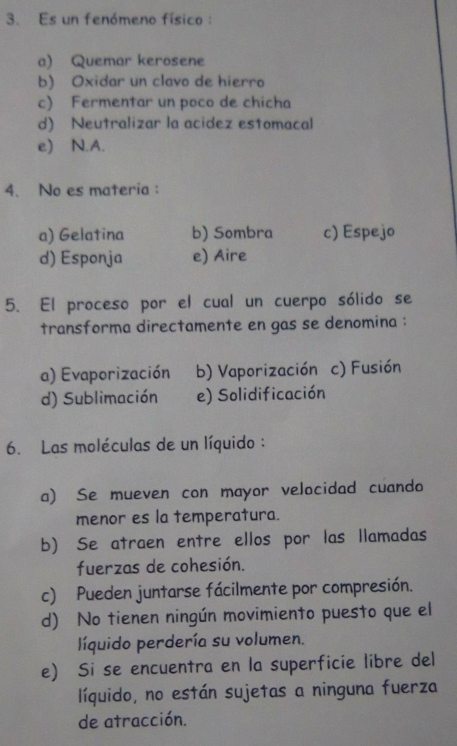 Es un fenómeno físico :
a) Quemar kerosene
b) Oxidar un clavo de hierro
c) Fermentar un poco de chicha
d) Neutralizar la acidez estomacal
e) N.A.
4. No es materia:
a) Gelatina b) Sombra c) Espejo
d) Esponja e) Aire
5. El proceso por el cual un cuerpo sólido se
transforma directamente en gas se denomina :
a) Evaporización b) Vaporización c) Fusión
d) Sublimación e) Solidificación
6. Las moléculas de un líquido :
a) Se mueven con mayor velocidad cuando
menor es la temperatura.
b) Se atraen entre ellos por las llamadas
fuerzas de cohesión.
c) Pueden juntarse fácilmente por compresión.
d) No tienen ningún movimiento puesto que el
líquido perdería su volumen.
e) Si se encuentra en la superficie libre del
líquido, no están sujetas a ninguna fuerza
de atracción.