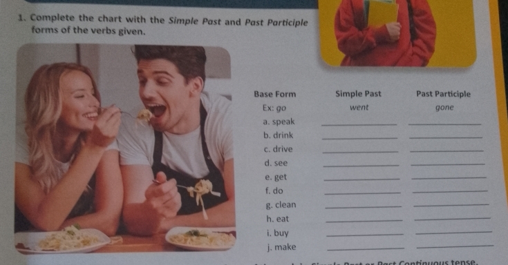 Complete the chart with the Simple Past and Past Participle 
forms of the verbs given. 
ase Form Simple Past Past Participle 
Ex: go went gone 
a. speak_ 
_ 
b. drink_ 
_ 
c. drive 
_ 
_ 
d. see 
_ 
_ 
e. get 
_ 
_ 
f. do 
_ 
_ 
g. clean_ 
_ 
h. eat 
_ 
_ 
i. buy 
_ 
_ 
j. make 
_ 
_