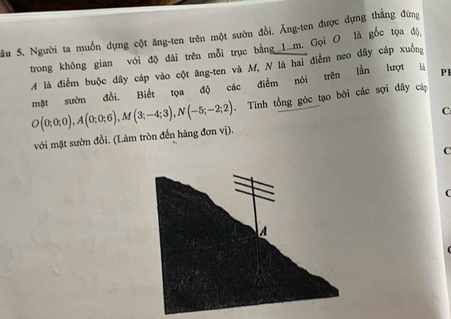 Sầu 5. Người ta muốn dựng cột ăng-ten trên một sườn đồi. Ăng-ten được dựng thẳng đứng 
trong không gian với độ dài trên mỗi trục bằng 1m. Gọi O là gốc tọa độ, 
A là điểm buộc dây cáp vào cột ăng-ten và M, N là hai điểm neo dây cáp xuống 
mặt sườn đồi. Biết tọa độ các điểm nói trên lần lượt là PI
O(0;0;0), A(0;0;6), M(3;-4;3), N(-5;-2;2). Tính tổng góc tạo bởi các sợi dây cáp 
C 
với mặt sườn đồi. (Làm tròn đến hàng đơn vị). 
C