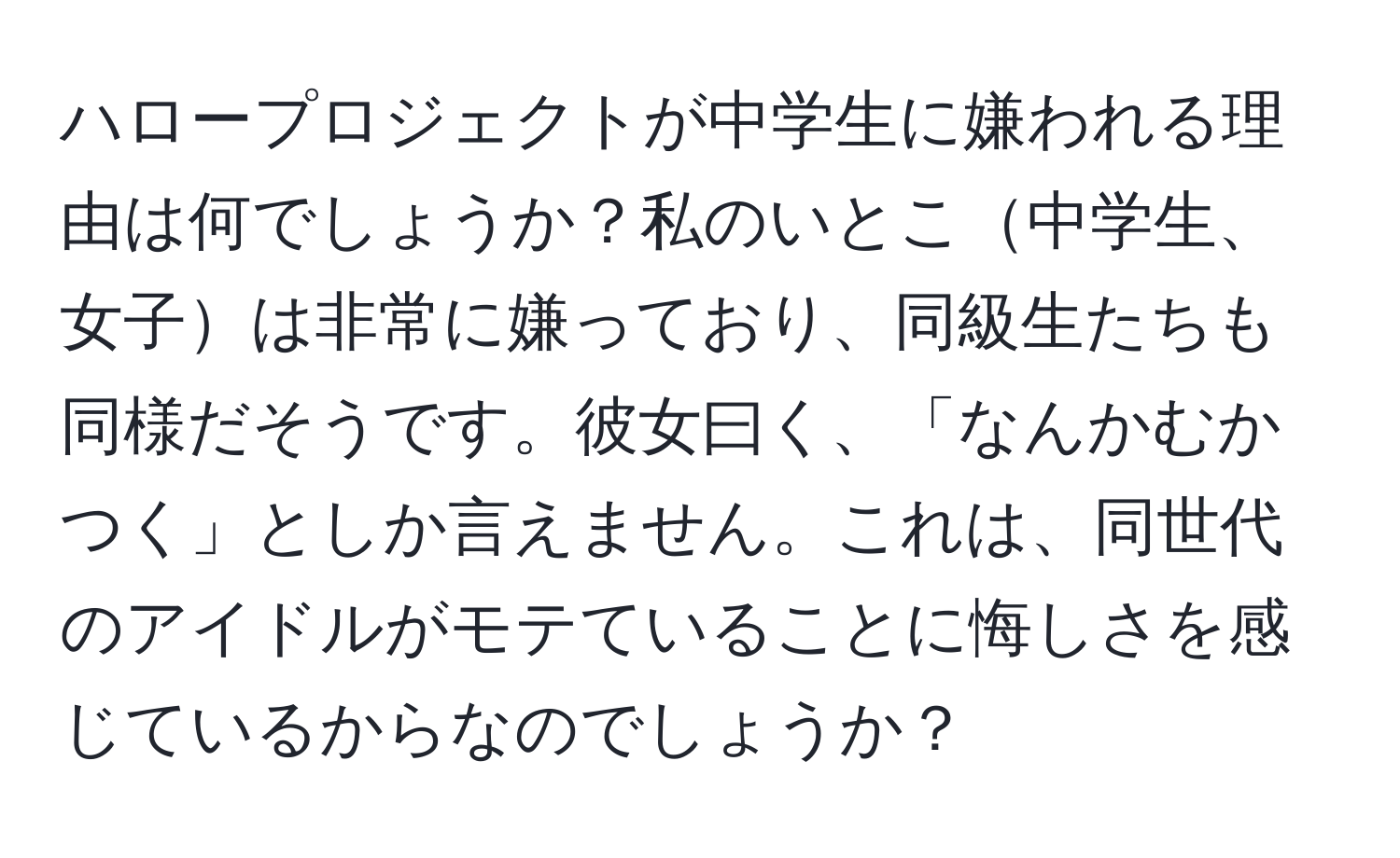 ハロープロジェクトが中学生に嫌われる理由は何でしょうか？私のいとこ中学生、女子は非常に嫌っており、同級生たちも同様だそうです。彼女曰く、「なんかむかつく」としか言えません。これは、同世代のアイドルがモテていることに悔しさを感じているからなのでしょうか？