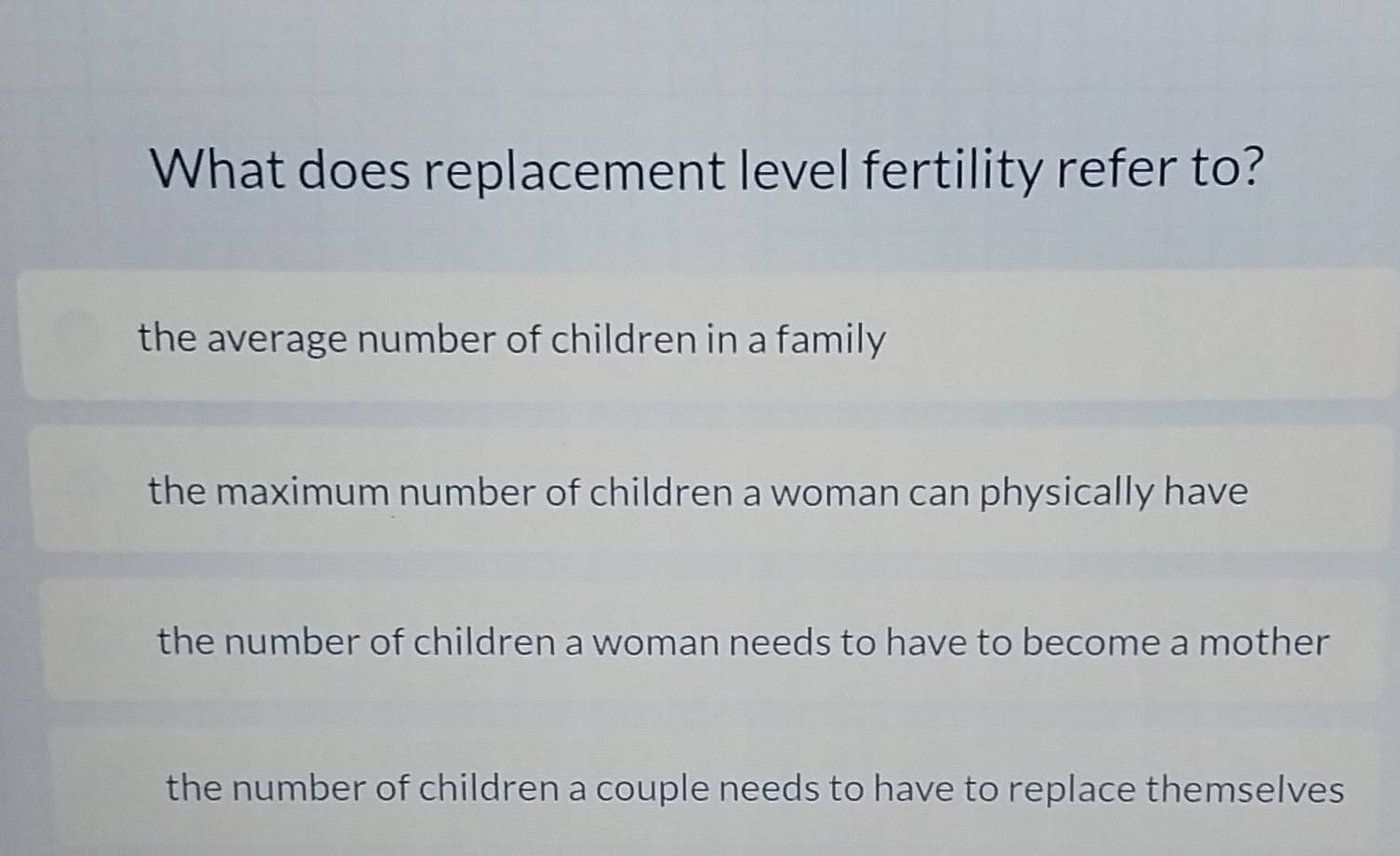 What does replacement level fertility refer to?
the average number of children in a family
the maximum number of children a woman can physically have
the number of children a woman needs to have to become a mother
the number of children a couple needs to have to replace themselves