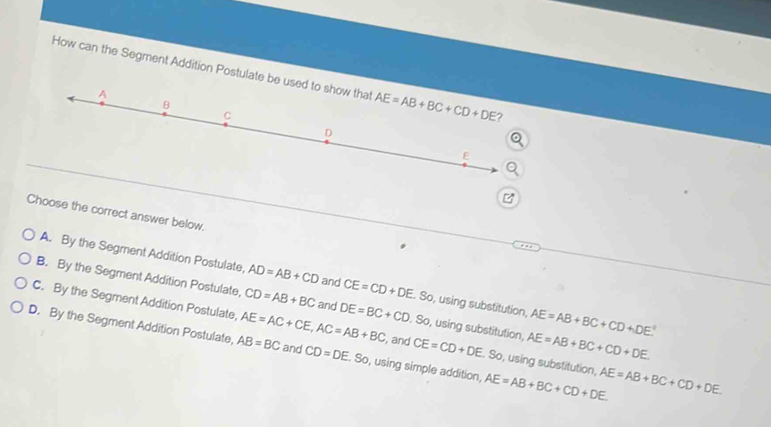 How can the Segment Addition Postulate be us
B
Choose the correct answer below.
A. By the Segment Addition Postulate, AD=AB+CD and CE=CD+DE.. So, using substitution, AE=AB+BC+CD+DE°
B. By the Segment Addition Postulate, CD=AB+BC and DE=BC+CD.So , using substitution, AE=AB+BC+CD+DE.
C. By the Segment Addition Postulate, CE=CD+DE.So , using substitution,
, and
D. By the Segment Addition Postulate, AE=AC+CE,AC=AB+BC AB=BC and CD=DE. So, using simple addition, AE=AB+BC+CD+DE. AE=AB+BC+CD+DE.