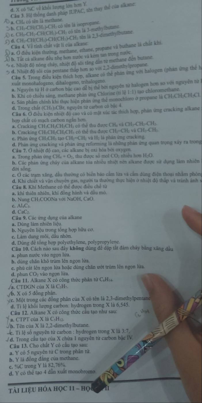 đ. X có %C về khối lượng lớn hơn Y.
Câu 3. Hệ thống danh pháp IUPAC, tên thay thể của alkane:
a. CHà có tên là methane.
b. CH_3-CH(CH_3)-CH_3 có tên là isopropane.
c.CH_3-CH_2-CH(CH_3)-CH_3 có tên là 3-methylbutane
D d.CH_3-CH(CH_3)-CH(CH_3)-CH_3 tên là 2,3-dimethylbutane.
Câu 4. Về tính chất vật li của alkane:
) a. Ở điều kiện thưởng, methane, ethane, propane và buthane là chất khi.
b. Tất cả alkane đều nhẹ hơn nước và kém tan trong nước
c. Nhiệt độ nóng chảy, nhiệt độ sôi tăng dân từ methane đến butane.
d. Nhiệt độ sôi của pentane thấp hơn so với 2,2-dimethylpropane.
Câu 5. Trong điều kiện thích hợp, alkane có thẻ phản ứng với halogen (phản ứng thể h
xuát monohalogeno, dihalogeno, trihalogeno.
a. Nguyên tứ H ở carbon bậc cao dễ bị thế bởi nguyên tứ halogen hơn so với nguyễn tứ
b. Khi có chiếu sáng, methane phản ứng Chlorine (tí lộ 1:1) tạo chloromethane.
c. Sân phẩm chính khi thực hiện phản ứng thể monochloro ở propane là CH_3CH_2CH_2Cl
d. Trong chất (CH₃)₃CBr, nguyên tử carbon có bậc 4.
Câu 6. Ở điều kiện nhiệt độ cao và có mặt xúc tác thích hợp, phản ứng cracking alkane
hợp chất có mạch carbon ngắn hơn.
a. Cracking C CH_3CH_2CH_2CH_3 có thể thu được CH₄ và CH_3-CH_2-CH_3
b. Cracking CH_3CH_2CH_2CH 'H' có thể thu được CH_2=CH_2 và CH_3-CH_2
c. Phản ứng CH_3CH_3t a0 CH_2=CH_2 và H_2 là phân ứng cracking.
d. Phản ứng cracking và phản ứng reforming là những phản ứng quan trọng xây ra trong
Câu 7. Ở nhiệt độ cao, các alkane bị oxi hỏa bởi oxygen.
a. Trong phản ứng CH_4+O_2 , thu được số mol CO nhiêu hơn H_2O.
b. Các phán ứng cháy của alkane tòa nhiều nhiệt nên alkane được sử dụng làm nhiên
đời sống.
c. Ở các trạm xãng, dẫu thường có biển báo cấm lửa và cầm dùng điện thoại nhằm phòng
d. Khi chiết và vận chuyển gas, người ta thường thực hiện ở nhiệt độ thấp và trành ảnh s
Câu 8. Khí Methane có thể được điêu chế từ
a. khí thiên nhiên, khí đồng hành và dầu mô.
b. Nung CH₃COONa với NaOH, CaO.
c. Al₄C₃.
d. CaC₂.
Câu 9. Các ứng dụng của alkane
a. Dùng làm nhiên liệu.
b. Nguyên liệu trong tông hợp hữu cơ.
c. Làm dung môi, dầu nhờn.
d. Dùng đề tổng hợp polyethylene, polypropylene.
Câu 10. Cách nào sau đây không dùng để dập tắt đâm cháy băng xãng dầu
a. phun nước vào ngọn lửa.
b. dùng chăn khô trùm lên ngọn lửa.
c. phủ cát lên ngọn lửa hoặc dùng chăn ướt trùm lên ngọn lửa.
d. phun CO vào ngọn lửa.
Câu 11. Alkane X có công thức phân tử C₆Hị
a. CTĐGN của X là C₃H₇
b. X có 5 đồng phân.
c. Một trong các đồng phân của X có tên là 2,3-dimethylpentane
d. Ti lệ khối lượng carbon: hydrogen trong X là 6,545.
Câu 12. Alkane X có công thức câu tạo như sau:
a. CTPT của X là C₅H₁2.
b. Tên của X là 2,2-dimethylbutane.
c. Tỉ lệ số nguyên tử carbon : hydrogen trong X là 3:7.
đ. Trong cầu tạo của X chứa 1 nguyên tử carbon bậc IV.
Câu 13. Cho chất Y có cầu tạo sau:
a. Y có 5 nguyên tử C trong phân tử.
b. Y là đồng đăng của methane.
c. %C trong Y lå 82,76%.
d. Y có thể tạo 4 dẫn xuất monobromo.
tài liệu hóa học 11 - họ 1
