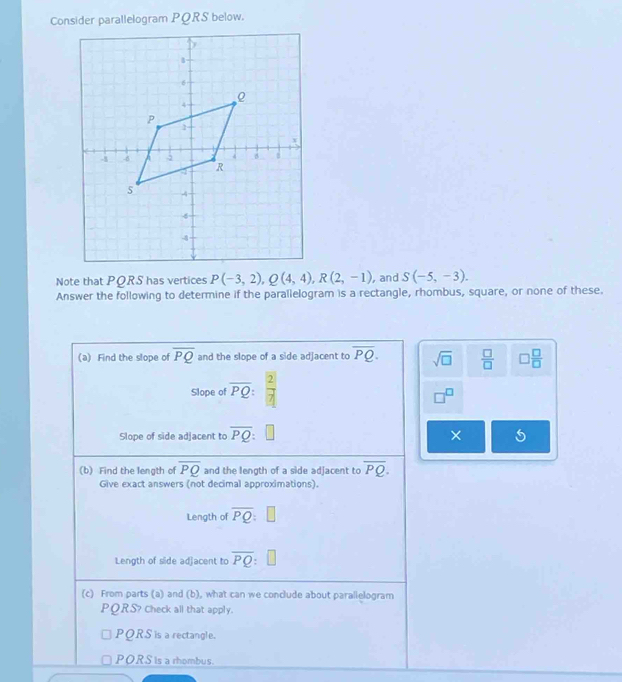 Consider parallelogram PQRS below.
Note that PORS has vertices P(-3,2), Q(4,4), R(2,-1) , and S(-5,-3). 
Answer the following to determine if the parallelogram is a rectangle, rhombus, square, or none of these.
(a) Find the slope of overline PQ and the slope of a side adjacent to overline PQ. sqrt(□ )  □ /□   □  □ /□  
Slope of overline PQ: 2/7 
□^(□)
Slope of side adjacent to overline PQ : □ ×
(b) Find the length of overline PQ and the length of a side adjacent to overline PQ. 
Give exact answers (not decimal approximations).
Length of overline PQ:□
Length of side adjacent to overline PQ : 
(c) From parts (a) and (b), what can we conclude about paralielogram
PORS? Check all that apply.
PQRS is a rectangle.
PORS is a rhombus.