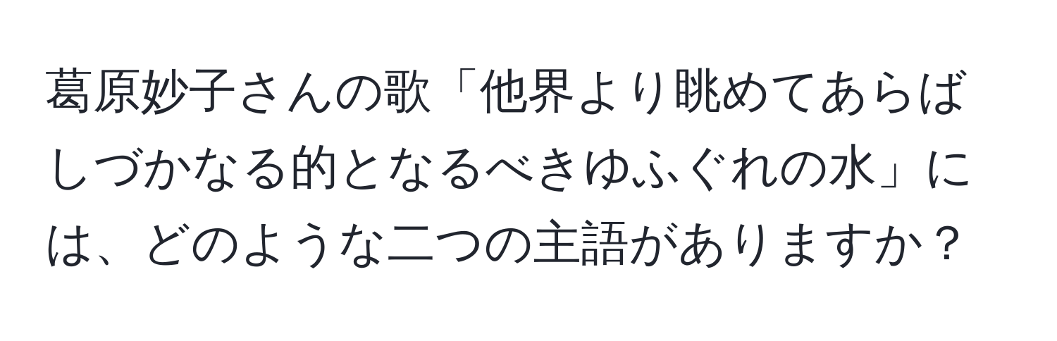 葛原妙子さんの歌「他界より眺めてあらばしづかなる的となるべきゆふぐれの水」には、どのような二つの主語がありますか？