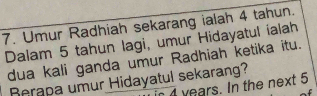 Umur Radhiah sekarang ialah 4 tahun. 
Dalam 5 tahun lagi, umur Hidayatul ialah 
dua kali ganda umur Radhiah ketika itu. 
Berapa umur Hidayatul sekarang? 
is a years. In the next 5