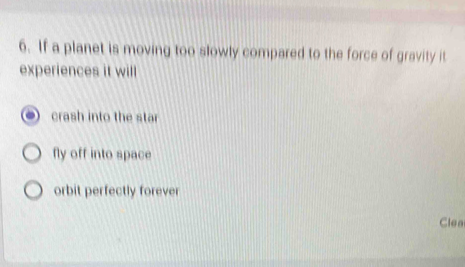 If a planet is moving too slowly compared to the force of gravity it
experiences it will
crash into the star
fly off into space
orbit perfectly forever
Clea