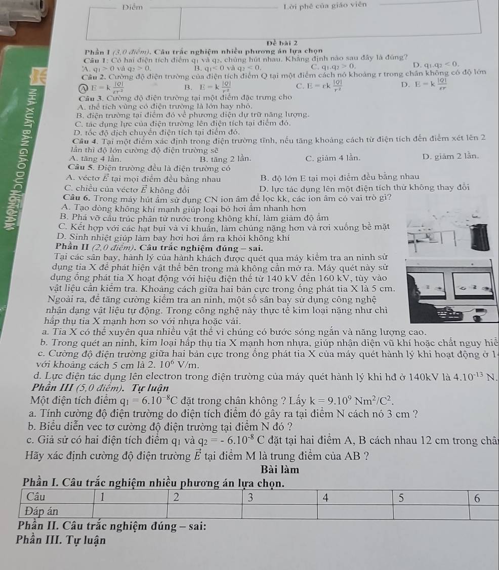 Diểm Lời phê của giáo viên
Dề bài 2
Phần 1 (3,0 điểm). Câu trắc nghiệm nhiều phương án lựa chọn
Cầu 1: Có hai điện tích điểm qị và q2, chúng hút nhau, Khẳng định nào sau đây là đủng?
-q_1>0 và q_2>0. B. q_1<0</tex> và q_2<0. C. q_1.q_2>0.
D. q_1.q_2<0.
Cầu 2. Cường độ điện trường của điện tích điểm Q tại một điểm cách nó khoảng r trong chân không có độ lớn
a E=k |Q|/rr^2 
B. E=k |Q|/r^2  E=rk |Q|/r^2  E=k |Q|/varepsilon r 
C.
D.
Câu 3. Cường độ điện trường tại một điểm đặc trưng cho
A. thể tích vùng có điện trường là lớn hay nhỏ.
B. điện trường tại điểm đó về phương diện dự trữ năng lượng.
C. tác dụng lực của điện trường lên điện tích tại điểm đó.
D. tốc độ dịch chuyển điện tích tại điểm đó.
Câu 4. Tại một điểm xác định trong điện trường tĩnh, nếu tăng khoảng cách từ điện tích đến điểm xét lên 2
lần thì độ lớn cường độ điện trường sẽ
A. tăng 4 lần. B. tăng 2 lần. C. giảm 4 lần. D. giảm 2 lần.
Câu 5. Điện trường đều là điện trường có
A. véctơ É tại mọi điểm đều bằng nhau B. độ lớn E tại mọi điểm đều bằng nhau
C. chiều của vécto vector E không đổi D. lực tác dụng lên một điện tích thử không thay đổi
Câu 6. Trong máy hút ẩm sử dụng CN ion âm để lọc kk, các ion âm có vai trò gì?
A. Tạo dòng không khí mạnh giúp loại bỏ hơi ẩm nhanh hơn
B. Phá vỡ cầu trúc phân tử nước trong không khí, làm giảm độ ẩm
C. Kết hợp với các hạt bụi và vi khuẩn, làm chúng nặng hơn và rơi xuống bề mặt
D. Sinh nhiệt giúp làm bay hơi hơi ẩm ra khỏi không khí
Phần II (2,0 điểm). Câu trắc nghiệm đúng - sai.
Tại các sân bay, hành lý của hành khách được quét qua máy kiểm tra an ninh sử
dụng tia X để phát hiện vật thể bên trong mà không cần mở ra. Máy quét này sử
dụng ổng phát tia X hoạt động với hiệu điện thế từ 140 kV đến 160 kV, tùy vào
vật liệu cần kiểm tra. Khoảng cách giữa hai bản cực trong ống phát tia X là 5 cm.
Ngoài ra, để tăng cường kiểm tra an ninh, một số sân bay sử dụng công nghệ
nhận dạng vật liệu tự động. Trong công nghệ này thực tế kim loại nặng như chỉ
hấp thụ tia X mạnh hơn so với nhựa hoặc vải.
a. Tia X có thể xuyên qua nhiều vật thể vì chúng có bước sóng ngắn và năng lượng cao.
b. Trong quét an ninh, kim loại hấp thụ tia X mạnh hơn nhựa, giúp nhận diện vũ khí hoặc chất nguy hiể
c. Cường độ điện trường giữa hai bản cực trong ồng phát tia X của máy quét hành lý khi hoạt động ở 14
với khoảng cách 5 cm là 2. 10^6 V/m.
d. Lực điện tác dụng lên electron trong điện trường của máy quét hành lý khi hđ ở 140kV là 4.10^(-13)N
Phần III (5,0 điểm). Tự luận
Một điện tích điểm q_1=6.10^(-8)C đặt trong chân không ? Lấy k=9.10^9Nm^2/C^2.
a. Tính cường độ điện trường do điện tích điểm đó gây ra tại điểm N cách nó 3 cm ?
b. Biểu diễn vec tơ cường độ điện trường tại điểm N đó ?
c. Giả sử có hai điện tích điểm qi và q_2=-6.10^(-8)C đặt tại hai điểm A, B cách nhau 12 cm trong chât
Hãy xác định cường độ điện trường vector E tại điểm M là trung điểm của AB ?
Bài làm
Phần I. Câu trắc nghiệm nhiều phương á
ghiệm đúng - sai:
Phần III. Tự luận