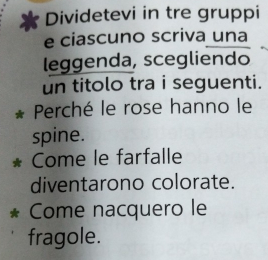 Dividetevi in tre gruppi 
e ciascuno scriva una 
leggenda, scegliendo 
un titolo tra i seguenti. 
* Perché le rose hanno le 
spine. 
* Come le farfalle 
diventarono colorate. 
* Come nacquero le 
fragole.