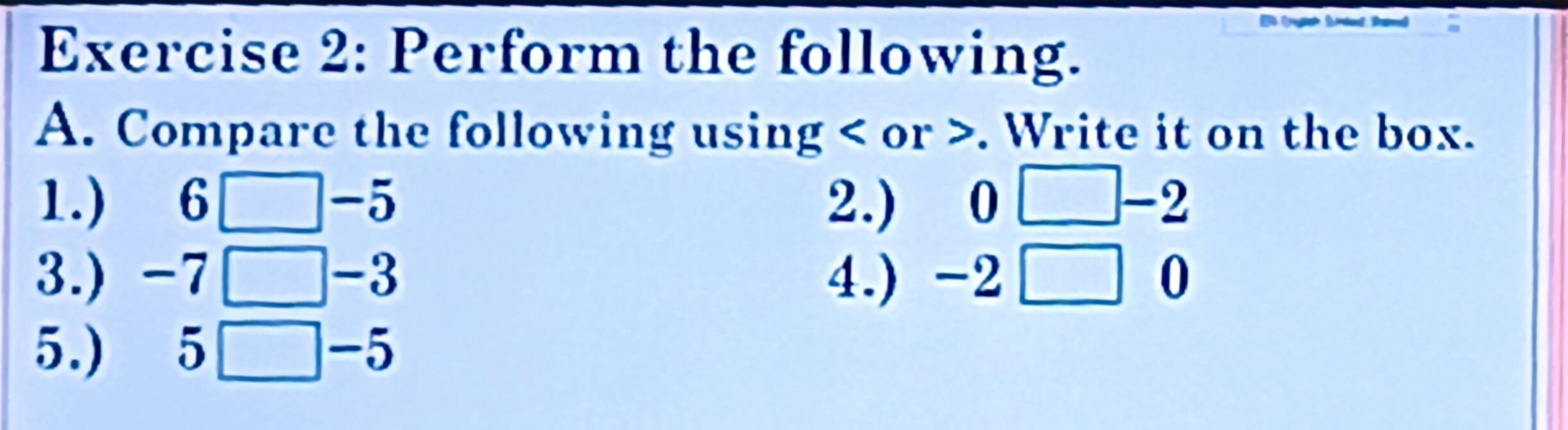 a 
Exercise 2: Perform the following. 
A. Compare the following using or . Write it on the box. 
1.) 6□-5 2.) 0 -2
3.) -7 □-3 4.) -2□ 0
5.) 5□-5