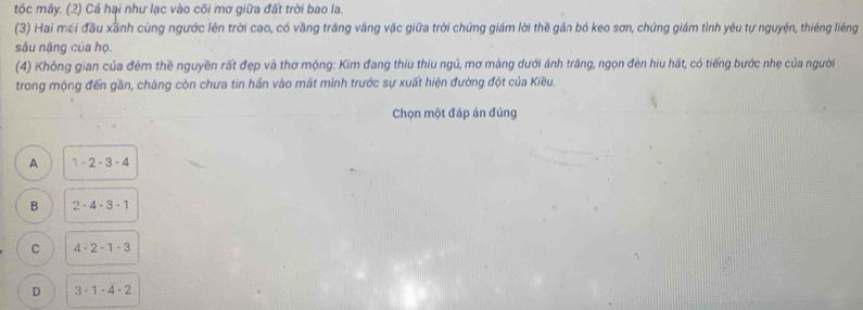 tóc mây. (2) Cá hại như lạc vào cõi mơ giữa đất trời bao la.
(3) Hai mới đầu xãnh cùng ngước lên trời cao, có vầng trăng văng vặc giữa trời chứng giám lời thề gần bó keo sơn, chứng giám tình yêu tự nguyện, thiêng liêng
sâu nặng của họ.
(4) Không gian của đêm thề nguyền rất đẹp và thơ mộng: Kim đang thiu thiu ngủ, mơ màng dưới ánh trăng, ngọn đèn hiu hất, có tiếng bước nhẹ của người
trong mộng đến gần, chàng còn chưa tin hần vào mắt mình trước sự xuất hiện đường đột của Kiều.
Chọn một đáp án đúng
A 1-2-3-4
B 2-4-3-1
C 4-2-1-3
D 3-1-4-2