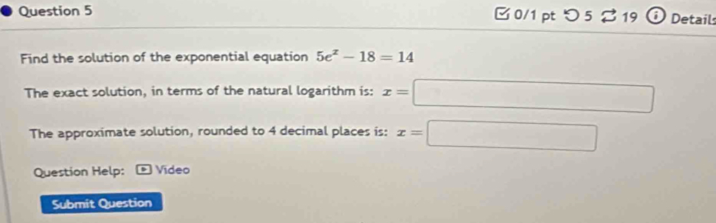 □ 0/1 pt つ 5 % 19 Detail 
Find the solution of the exponential equation 5e^x-18=14
The exact solution, in terms of the natural logarithm is: x=□ ∴ △ A,4)
The approximate solution, rounded to 4 decimal places is: x=□
Question Help: ) Vídeo 
Submit Question