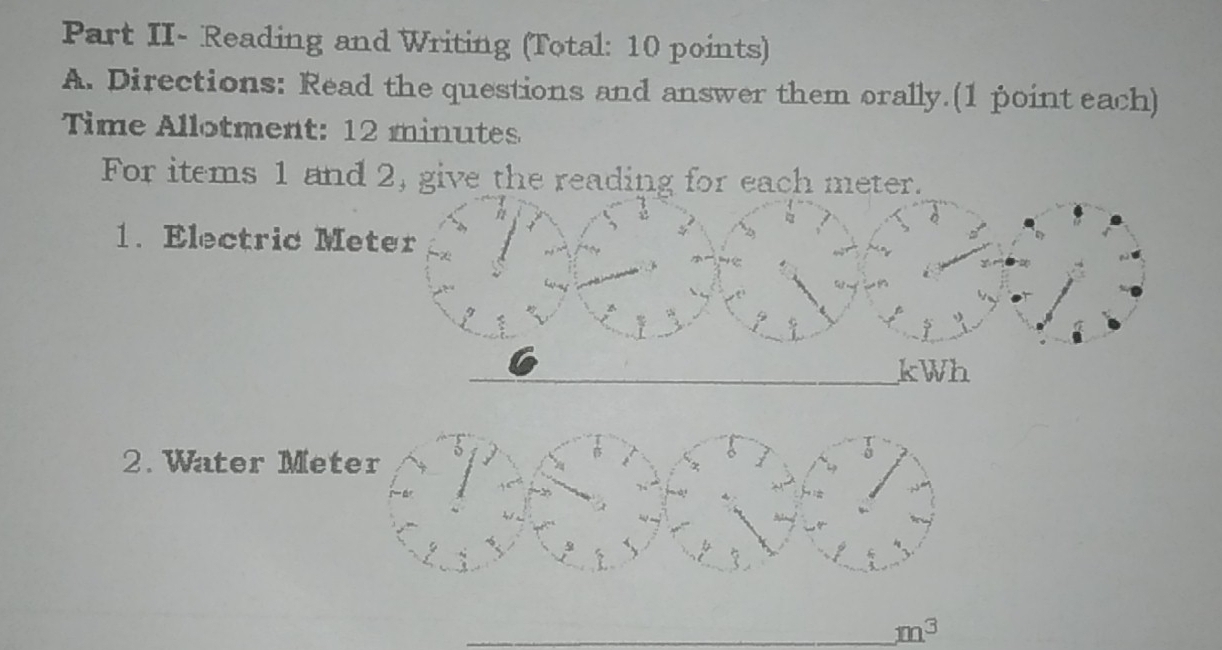 Part II- Reading and Writing (Total: 10 points) 
A. Directions: Read the questions and answer them orally.(1 point each) 
Time Allotment: 12 minutes 
For items 1 and 2, give the reading for each meter. 
1. Electric Me 
2. Water Met 
_ m^3