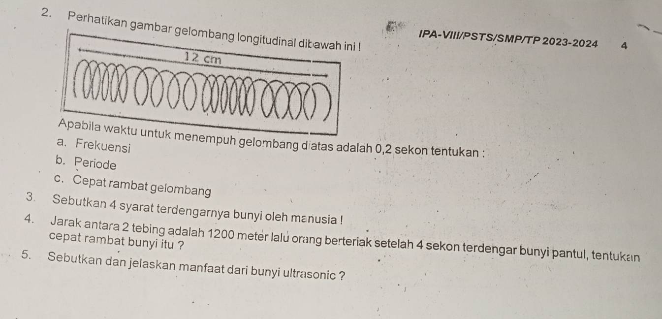 Perhatikan gamb 
IPA-VIII/PSTS/SMP/TP 2023-2024 4 
mpuh gelombang diatas adalah 0,2 sekon tentukan : 
a. Frekuensi 
b. Periode 
c. Cepat rambat gelombang 
3. Sebutkan 4 syarat terdengarnya bunyi oleh manusia ! 
4. Jarak antara 2 tebing adalah 1200 meter lalu orang berteriak setelah 4 sekon terdengar bunyi pantul, tentukan cepat rambat bunyi itu ? 
5. Sebutkan dan jelaskan manfaat dari bunyi ultrasonic ?