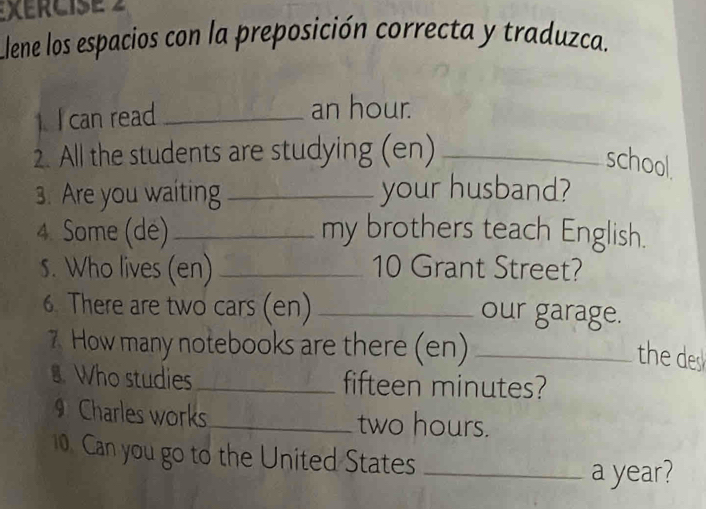 XERCISE 2 
Llene los espacios con la preposición correcta y traduzca. 
can read_ an hour. 
2. All the students are studying (en)_ 
school. 
3. Are you waiting _your husband? 
4. Some (dé)_ my brothers teach English. 
s. Who lives (en) _10 Grant Street? 
6. There are two cars (en) _our garage. 
7 How many notebooks are there (en)_ 
the des 
. Who studies _fifteen minutes? 
Charles works_ two hours. 
0. Can you go to the United States_ 
a year?