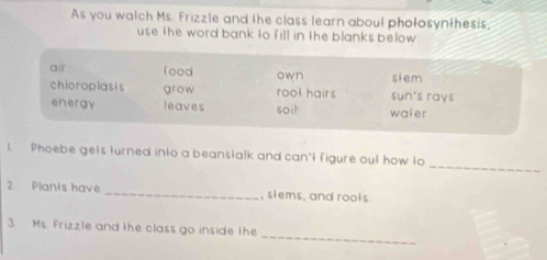 As you watch Ms. Frizzle and the class learn about phołosynthesis,
use the word bank to fill in the blanks below .
air food own slem
chloroplasis grow roo? hairs sun's rays
energy leaves soi waier
_
t Phoebe gets turned into a beanstalk and can't figure out how to
2 Planis have _, slems, and rools.
_
3. Ms. Frizzle and the class go inside the