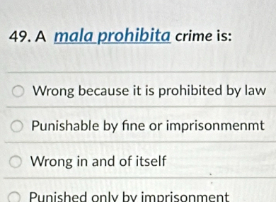 A mala prohibita crime is:
Wrong because it is prohibited by law
Punishable by fine or imprisonmenmt
Wrong in and of itself
Punished only by imprisonment