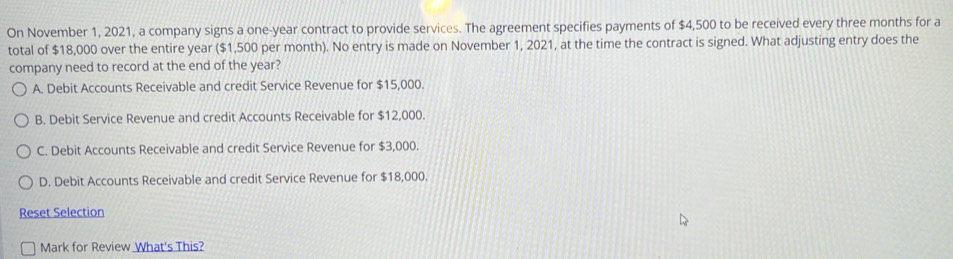 On November 1, 2021, a company signs a one-year contract to provide services. The agreement specifies payments of $4,500 to be received every three months for a
total of $18,000 over the entire year ($1,500 per month). No entry is made on November 1, 2021, at the time the contract is signed. What adjusting entry does the
company need to record at the end of the year?
A. Debit Accounts Receivable and credit Service Revenue for $15,000.
B. Debit Service Revenue and credit Accounts Receivable for $12,000.
C. Debit Accounts Receivable and credit Service Revenue for $3,000.
D. Debit Accounts Receivable and credit Service Revenue for $18,000.
Reset Selection
Mark for Review What's This?