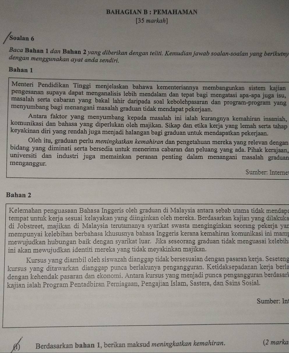 BAHAGIAN B : PEMAHAMAN
[35 markah]
Soalan 6
Baca Bahan 1 dan Bahan 2 yang diberikan dengan teliti. Kemudian jawab soalan-soalan yang berikutny
dengan menggunakan ayat anda sendiri.
Bahan 1
Menteri Pendidikan Tinggi menjelaskan bahawa kementeriannya membangunkan sistem kajian
pengesanan supaya dapat menganalisis lebih mendalam dan tepat bagi mengatasi apa-apa juga isu,
masalah serta cabaran yang bakal lahir daripada soal kebolehpasaran dan program-program yang
menyumbang bagi menangani masalah graduan tidak mendapat pekerjaan.
Antara faktor yang menyumbang kepada masalah ini ialah kurangnya kemahiran insaniah,
komunikasi dan bahasa yang diperlukan oleh majikan. Sikap dan etika kerja yang lemah serta tahap
keyakinan diri yang rendah juga menjadi halangan bagi graduan untuk mendapatkan pekerjaan.
Oleh itu, graduan perlu meningkatkan kemahiran dan pengetahuan mereka yang relevan dengan
bidang yang diminati serta bersedia untuk menerima cabaran dan peluang yang ada. Pihak kerajaan,
universiti dan industri juga memainkan peranan penting dalam menangani masalah graduan
menganggur.
Sumber: Internet
Bahan 2
Kelemahan penguasaan Bahasa Inggeris oleh graduan di Malaysia antara sebab utama tidak mendapa
tempat untuk kerja sesuai kelayakan yang diinginkan oleh mereka. Berdasarkan kajian yang dilakuka
di Jobstreet, majikan di Malaysia terutamanya syarikat swasta menginginkan seorang pekerja yar
mempunyai kelebihan berbahasa khususnya bahasa Inggeris kerana kemahiran komunikasi ini mamp
mewujudkan hubungan baik dengan syarikat luar. Jika seseorang graduan tidak menguasai kelebiha
ini akan mewujudkan identiti mereka yang tidak meyakinkan majikan.
Kursus yang diambil oleh siswazah dianggap tidak bersesuaian dengan pasaran kerja. Seseteng
kursus yang ditawarkan dianggap punca berlakunya pengangguran. Ketidaksepadanan kerja berla
dengan kehendak pasaran dan ekonomi. Antara kursus yang menjadi punca pengangguran berdasarl
kajian ialah Program Pentadbiran Perniagaan, Pengajian Islam, Sastera, dan Sains Sosial.
Sumber: In
(1) Berdasarkan bahan 1, berikan maksud meningkatkan kemahiran. (2 marka