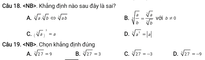 ∠ NB B>. Khẳng định nào sau đây là sai?
A. sqrt[3](a).sqrt[3](b)Leftrightarrow sqrt[3](ab) B. sqrt[3](frac a)b= sqrt[3](a)/sqrt[3](b)  với b!= 0
C. (sqrt[3](a))^3=a D. sqrt[3](a^3)=|a|
Câu 19. ∠ NB>. Chọn khẳng định đúng
A. sqrt[3](27)=9 B. sqrt[3](27)=3 C. sqrt[3](27)=-3 D. sqrt[3](27)=-9