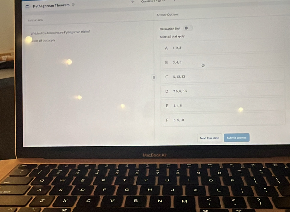 Pythagorean Theorem Question 771
Answer Options
Instractions
Which of the following are Pythagorean triples? Elimination Tool
ect all that apply Select all that apply
A 1, 2, 3
B 3, 4, 5
C 5, 12, 13
D 2.5, 6, 6.5
E 4, 4, 8
F 6, 8, 10
Next Question Submit answer
MacBook Ali
A S
z X