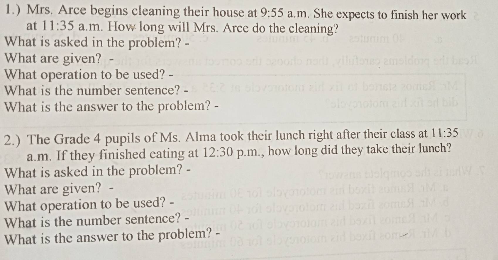 1.) Mrs. Arce begins cleaning their house at 9:55 a.m. She expects to finish her work 
at 11:35 a.m. How long will Mrs. Arce do the cleaning? 
What is asked in the problem? 
What are given? 
What operation to be used? - 
What is the number sentence? - 
What is the answer to the problem? - 
2.) The Grade 4 pupils of Ms. Alma took their lunch right after their class at 11:35 
a.m. If they finished eating at 12:30 p.m., how long did they take their lunch? 
What is asked in the problem? - 
What are given? 
What operation to be used? - 
What is the number sentence? - 
What is the answer to the problem? -