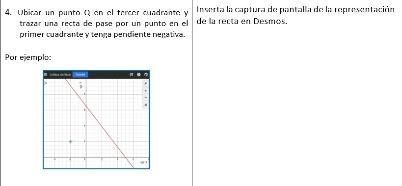 Ubicar un punto Q en el tercer cuadrante y  Inserta la captura de pantalla de la representación
trazar una recta de pase por un punto en el de la recta en Desmos.
primer cuadrante y tenga pendiente negativa.
Por ejemplo: