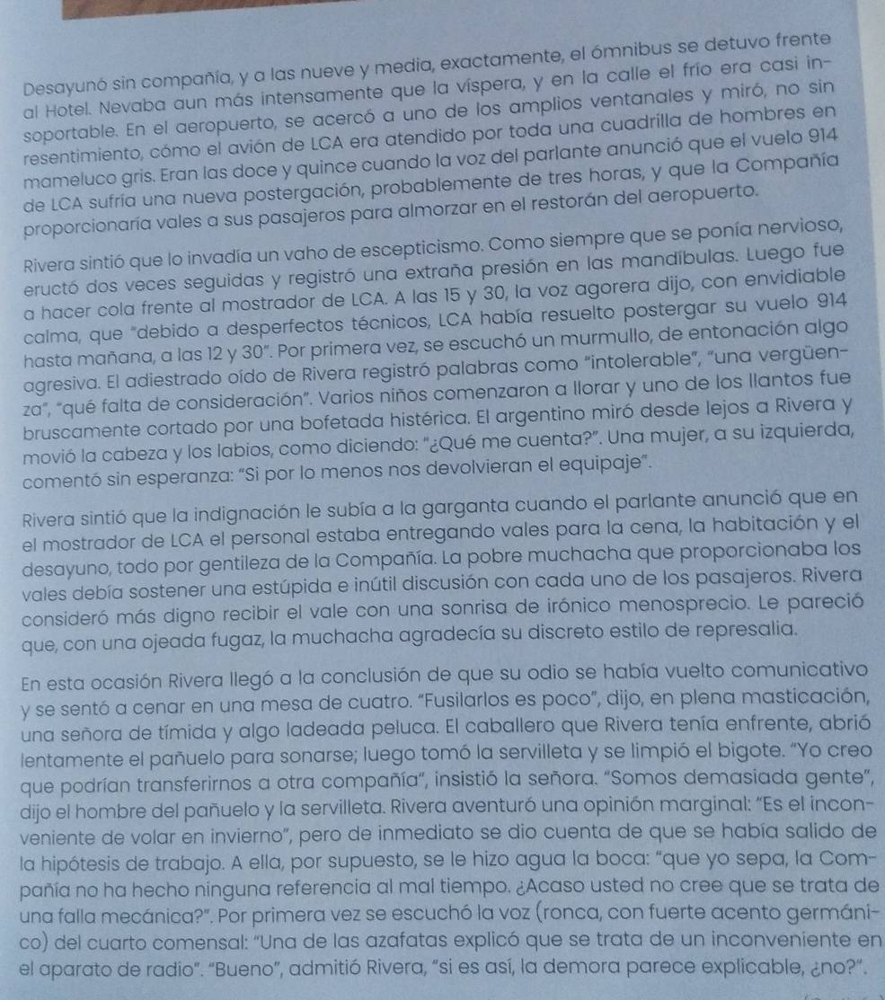 Desayunó sin compañía, y a las nueve y media, exactamente, el ómnibus se detuvo frente
al Hotel. Nevaba aun más intensamente que la víspera, y en la calle el frío era casi in-
soportable. En el aeropuerto, se acercó a uno de los amplios ventanales y miró, no sin
resentimiento, cómo el avión de LCA era atendido por toda una cuadrilla de hombres en
mameluco gris. Eran las doce y quince cuando la voz del parlante anunció que el vuelo 914
de LCA sufría una nueva postergación, probablemente de tres horas, y que la Compañía
proporcionaría vales a sus pasajeros para almorzar en el restorán del aeropuerto.
Rivera sintió que lo invadía un vaho de escepticismo. Como siempre que se ponía nervioso,
eructó dos veces seguidas y registró una extraña presión en las mandíbulas. Luego fue
a hacer cola frente al mostrador de LCA. A las 15 y 30, la voz agorera dijo, con envidiable
calma, que "debido a desperfectos técnicos, LCA había resuelto postergar su vuelo 914
hasta mañana, a las 12 y 30'' 7. Por primera vez, se escuchó un murmullo, de entonación algo
agresiva. El adiestrado oído de Rivera registró palabras como “intolerable”, “una vergüen-
za", "qué falta de consideración". Varios niños comenzaron a llorar y uno de los llantos fue
bruscamente cortado por una bofetada histérica. El argentino miró desde lejos a Rivera y
movió la cabeza y los labios, como diciendo: "¿Qué me cuenta?”. Una mujer, a su izquierda,
comentó sin esperanza: “Si por lo menos nos devolvieran el equipaje”.
Rivera sintió que la indignación le subía a la garganta cuando el parlante anunció que en
el mostrador de LCA el personal estaba entregando vales para la cena, la habitación y el
desayuno, todo por gentileza de la Compañía. La pobre muchacha que proporcionaba los
vales debía sostener una estúpida e inútil discusión con cada uno de los pasajeros. Rivera
consideró más digno recibir el vale con una sonrisa de irónico menosprecio. Le pareció
que, con una ojeada fugaz, la muchacha agradecía su discreto estilo de represalia.
En esta ocasión Rivera llegó a la conclusión de que su odio se había vuelto comunicativo
y se sentó a cenar en una mesa de cuatro. “Fusilarlos es poco”, dijo, en plena masticación,
una señora de tímida y algo ladeada peluca. El caballero que Rivera tenía enfrente, abrió
lentamente el pañuelo para sonarse; luego tomó la servilleta y se limpió el bigote. “Yo creo
que podrían transferirnos a otra compañía”, insistió la señora. “Somos demasiada gente”,
dijo el hombre del pañuelo y la servilleta. Rivera aventuró una opinión marginal: “Es el incon-
veniente de volar en invierno", pero de inmediato se dio cuenta de que se había salido de
la hipótesis de trabajo. A ella, por supuesto, se le hizo agua la boca: “que yo sepa, la Com-
pañía no ha hecho ninguna referencia al mal tiempo. ¿Acaso usted no cree que se trata de
una falla mecánica?". Por primera vez se escuchó la voz (ronca, con fuerte acento germáni-
co) del cuarto comensal: “Una de las azafatas explicó que se trata de un inconveniente en
el aparato de radio”. “Bueno”, admitió Rivera, “si es así, la demora parece explicable, ¿no?“.