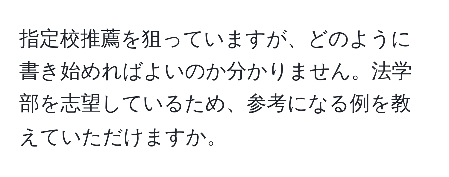 指定校推薦を狙っていますが、どのように書き始めればよいのか分かりません。法学部を志望しているため、参考になる例を教えていただけますか。