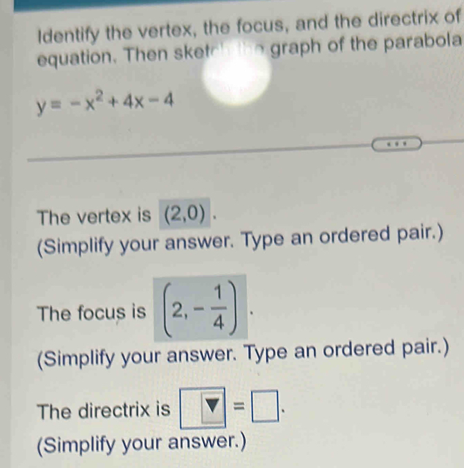 Identify the vertex, the focus, and the directrix of 
equation. Then sketch the graph of the parabola
y=-x^2+4x-4
The vertex is (2,0). 
(Simplify your answer. Type an ordered pair.) 
The focus is (2,- 1/4 ). 
(Simplify your answer. Type an ordered pair.) 
The directrix is |Y=□. 
(Simplify your answer.)