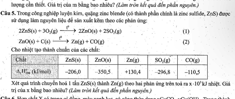 lượng cần thiết. Giá trị của m bằng bạo nhiêu? (Làm tròn kết quả đến phần nguyên.)
Câu 5. Trong công nghiệp luyện kim, quặng zinc blende (có thành phần chính là zinc sulfide, ZnS) được
sử dụng làm nguyên liệu để sản xuất kẽm theo các phản ứng:
2ZnS(s)+3O_2(g)xrightarrow f°2ZnO(s)+2SO_2(g)
(1)
ZnO(s)+C(s)xrightarrow f°Zn(g)+CO(g)
(2)
Cho nhiệt tạo thành chuẩn của các chất:
Xét quá trình chuyển hoá 1 tấn ZnS(s) thành Zn(g) theo hai phản ứng trên toả ra x· 10^3kJ nhiệt. Giá
trị của x bằng bao nhiêu? (Làm tròn kết quả đến phần nguyên.)
Câu ố Hem chất Y aá trans ci tà