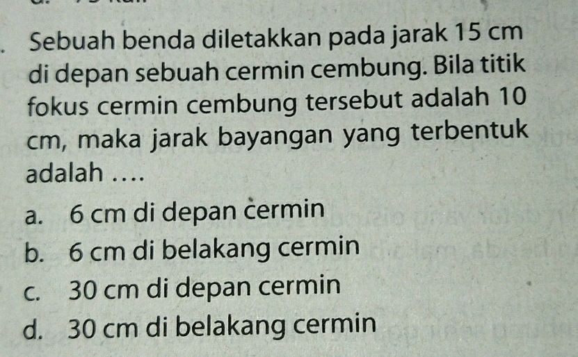 Sebuah benda diletakkan pada jarak 15 cm
di depan sebuah cermin cembung. Bila titik
fokus cermin cembung tersebut adalah 10
cm, maka jarak bayangan yang terbentuk
adalah ..
a. 6 cm di depan cermin
b. 6 cm di belakang cermin
c. 30 cm di depan cermin
d. 30 cm di belakang cermin