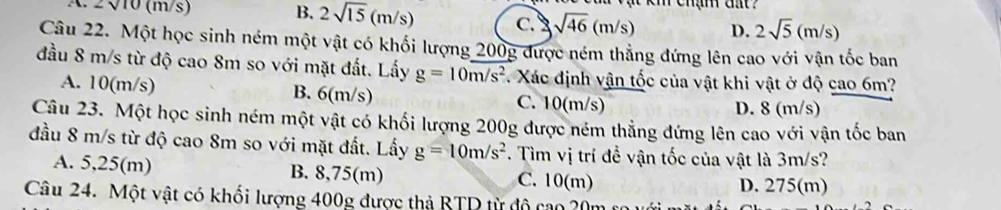 2sqrt(10)(m/s
B. 2sqrt(15)(m/s) c. sqrt(46)(m/s) D. 2sqrt(5)(m/s)
Câu 22. Một học sinh ném một vật có khối lượng 200g được ném thẳng đứng lên cao với vận tốc ban
đầu 8 m/s từ độ cao 8m so với mặt đất. Lấy g=10m/s^2. Xác định vận tốc của vật khi vật ở độ cao 6m?
A. 10(m/s) B. 6(m/s) C. 10(m/s) D. 8 (m/s)
Câu 23. Một học sinh ném một vật có khối lượng 200g được ném thẳng đứng lên cao với vận tốc ban
đầu 8 m/s từ độ cao 8m so với mặt đất. Lấy g=10m/s^2. Tìm vị trí đề vận tốc của vật là 3m/s?
A. 5,25(m) B. 8,75(m) C. 10(m)
D. 275(m)
Câu 24. Một vật có khối lượng 400g được thả BTP từ độ cao 20m