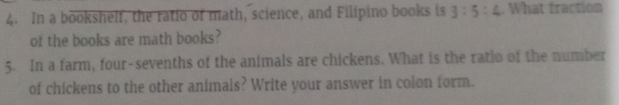 In a bookshelf, the ratio of math, science, and Filipino books is 3:5:4. What fraction 
of the books are math books? 
5. In a farm, four-sevenths of the animals are chickens. What is the ratio of the number 
of chickens to the other animals? Write your answer in colon form.