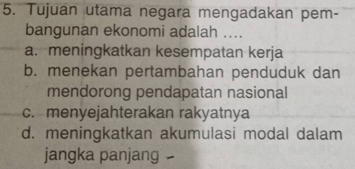 Tujuan utama negara mengadakan pem-
bangunan ekonomi adalah ....
a. meningkatkan kesempatan kerja
b. menekan pertambahan penduduk dan
mendorong pendapatan nasional
c. menyejahterakan rakyatnya
d. meningkatkan akumulasi modal dalam
jangka panjang -