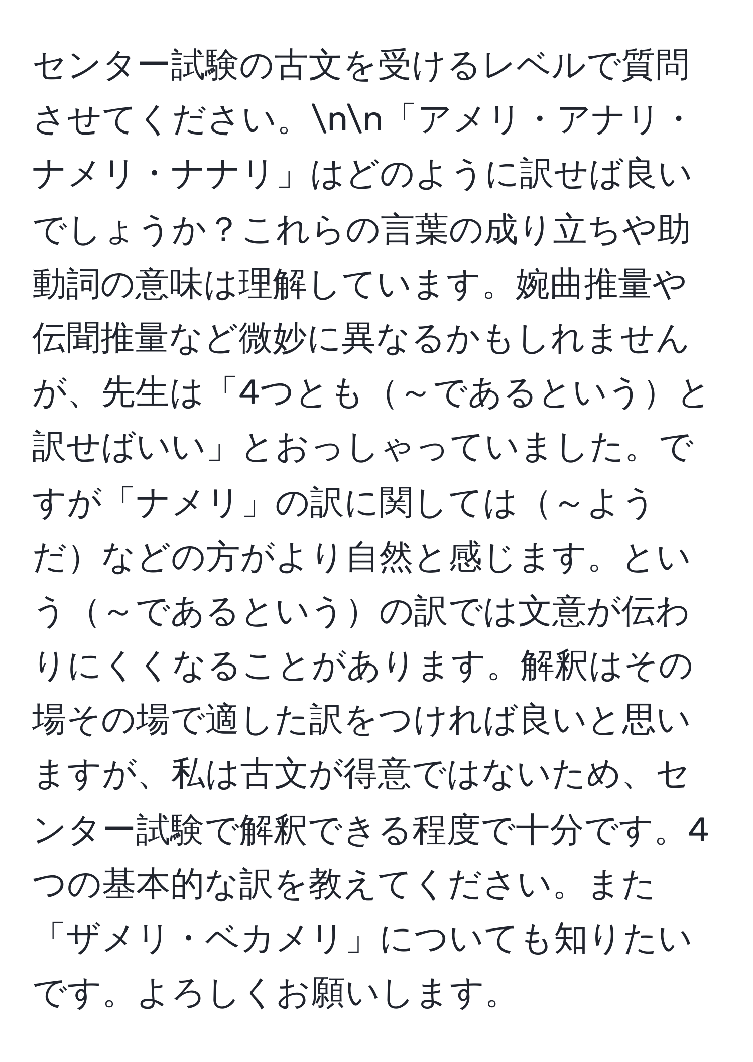 センター試験の古文を受けるレベルで質問させてください。nn「アメリ・アナリ・ナメリ・ナナリ」はどのように訳せば良いでしょうか？これらの言葉の成り立ちや助動詞の意味は理解しています。婉曲推量や伝聞推量など微妙に異なるかもしれませんが、先生は「4つとも～であるというと訳せばいい」とおっしゃっていました。ですが「ナメリ」の訳に関しては～ようだなどの方がより自然と感じます。という～であるというの訳では文意が伝わりにくくなることがあります。解釈はその場その場で適した訳をつければ良いと思いますが、私は古文が得意ではないため、センター試験で解釈できる程度で十分です。4つの基本的な訳を教えてください。また「ザメリ・ベカメリ」についても知りたいです。よろしくお願いします。