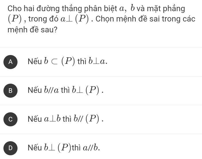 Cho hai đường thẳng phân biệt α, b và mặt phẳng
(P) , trong đó a⊥ (P). Chọn mệnh đề sai trong các
mệnh đề sau?
A Nếu b⊂ (P) thì b⊥ a.
B Nếu b//a thì b⊥ (P).
C Nếu a⊥ b thì bparallel (P).
D Nếu b⊥ (P) thì a//b.