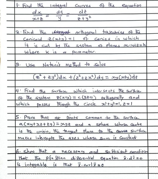 Find Hte integral curves of lhe equation
 dx/x+z = dy/y = dz/z+y^2 
2. Find the integoed orthogonal traleermies of k
Conicoid z(x+y)=1 of conics in which 
it is cut by the system of planes x-y+z=k
where K is a paremeter. 
B. Use Natanis method to solve
(z^2+zy^2)dx+(z^2+zx^2)dy=xy(x+y)dz
4" Find the surface Which intersects the surface 
of the system z(x+y)=c(3z+1) orltiogonally and 
which passes through the circle x^2+y^2=1, z=1
5. Prove that at points common to the surface
a(xy+xz+zy)=xyz and a sphere Whose contre 
is lhe origin, the tangent plane to the a surface. 
makes intereeple the axes whose sum is constant 
6. show that a necessar and sufficient condition 
that lhe pfastion differential equation widehat x· dwidehat r=0
is integrable is that overline x· a· overline x1overline x=0