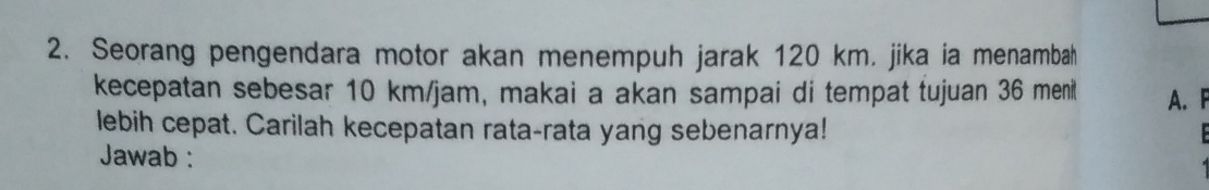 Seorang pengendara motor akan menempuh jarak 120 km. jika ia menambah 
kecepatan sebesar 10 km/jam, makai a akan sampai di tempat tujuan 36 meni A. F 
lebih cepat. Carilah kecepatan rata-rata yang sebenarnya! 
Jawab :